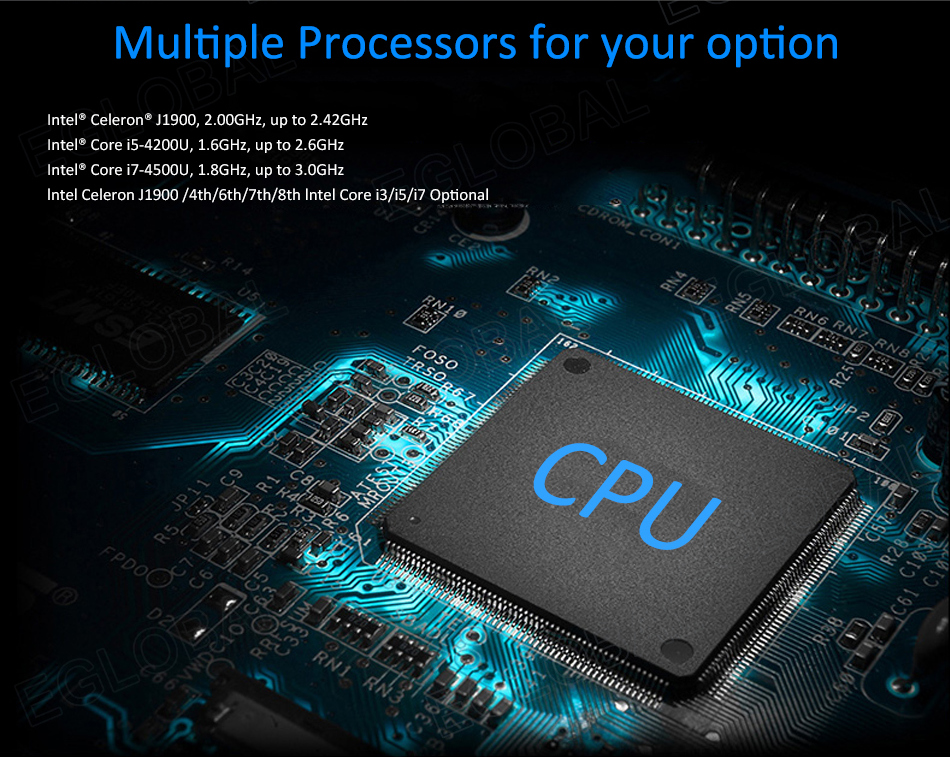 Multiple Processors for your option Intel® Celeron® J1900, 2.00GHz, up to 2.42GHz Intel® Core I5-4200U, 1.6GHz, up to 2.6GHz Intel® Core I7-4500U, 1.8GHz, up to 3.0GHz Intel Celeron J1900/4th/6th/7th/8th Intel Core i3/i5/i7 Optional