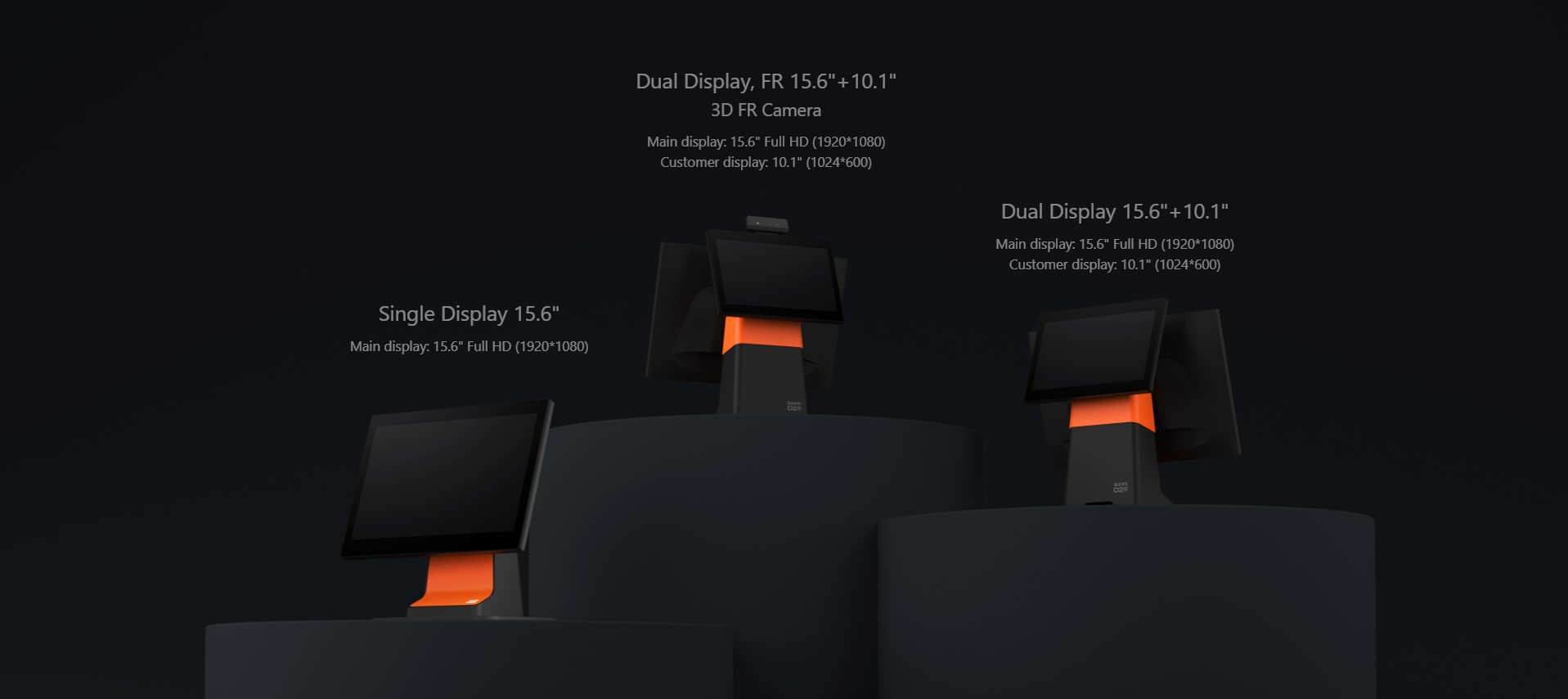 Single Display 15.6'' Main display: 15.6'' Full HD (1920*1080) | Dual Display, FR 15.6''+10.1'' 3D FR Camera Main display: 15.6'' Full HD (1920*1080) Customer display: 10.1'' (1024*600) | Dual Display 15.6''+10.1'' Main display: 15.6'' Full HD (1920*1080) Customer display: 10.1'' (1024*600)