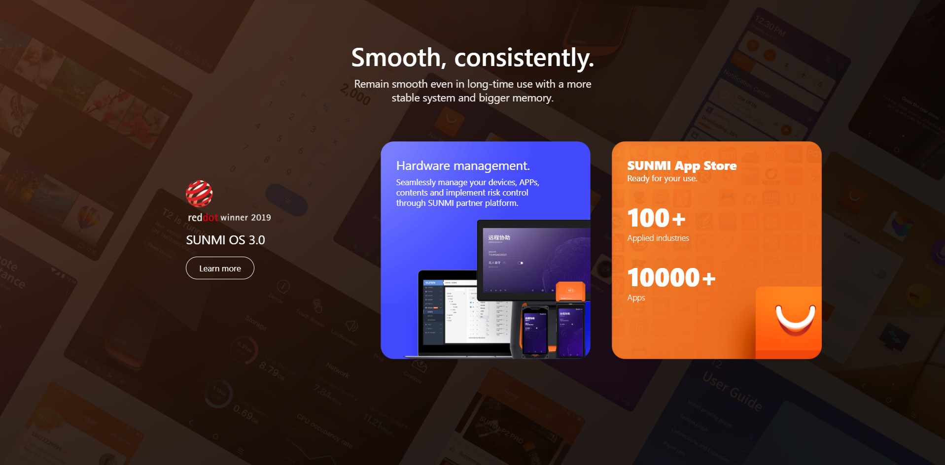 Smooth, consistently. Remain smooth even in long-time use with a more stable system and bigger memory. | SUNMI OS 3.0 | Hardware management. Seamlessly manage your devices, APPs, contents and implement risk control through SUNMI partner platform. | SUNMI App Store Ready for your use. 100+ Applied industries 10000+ Apps