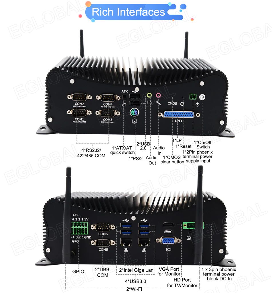 Rich Interfaces 4*RS232/ 422/485 COM 1* ATX/AT quick switch 2*USB 2.0 1*PS/2 Audio Out Audio In 1*LPT 1*Reset 1*On/Off ! Switch rcMOS t clear button 1*2Pin phoenix terminal power n supply input GPIO 2*DB9 COM 2*lntel Giga Lan VGA Port | for Monitor 4*USB3.0 2*Wi-Fi HD Port for TV/Monitor 1 x 3pin phoenix terminal power block DC In