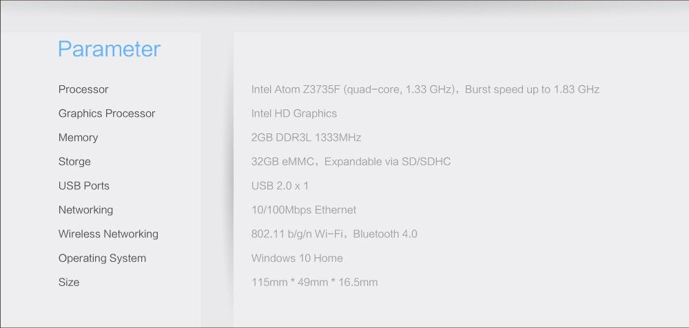 Parameter	 Processor	Intel Atom Z3735F (quad-core, 1.33 GHz), Burst speed up to 1.83 GHz Graphics Processor	Intel HD Graphics Memory	2GB DDR3L 1333MHz Storge	32GB eMMC, Expandable via SD/SDHC USB Ports	USB 2.0x1 Networking	10/100Mbps Ethernet Wireless Networking	802.11 b/g/n Wi-Fi, Bluetooth 4.0 Operating System	Windows 10 Home Size	115mm * 49mm * 16.5mm