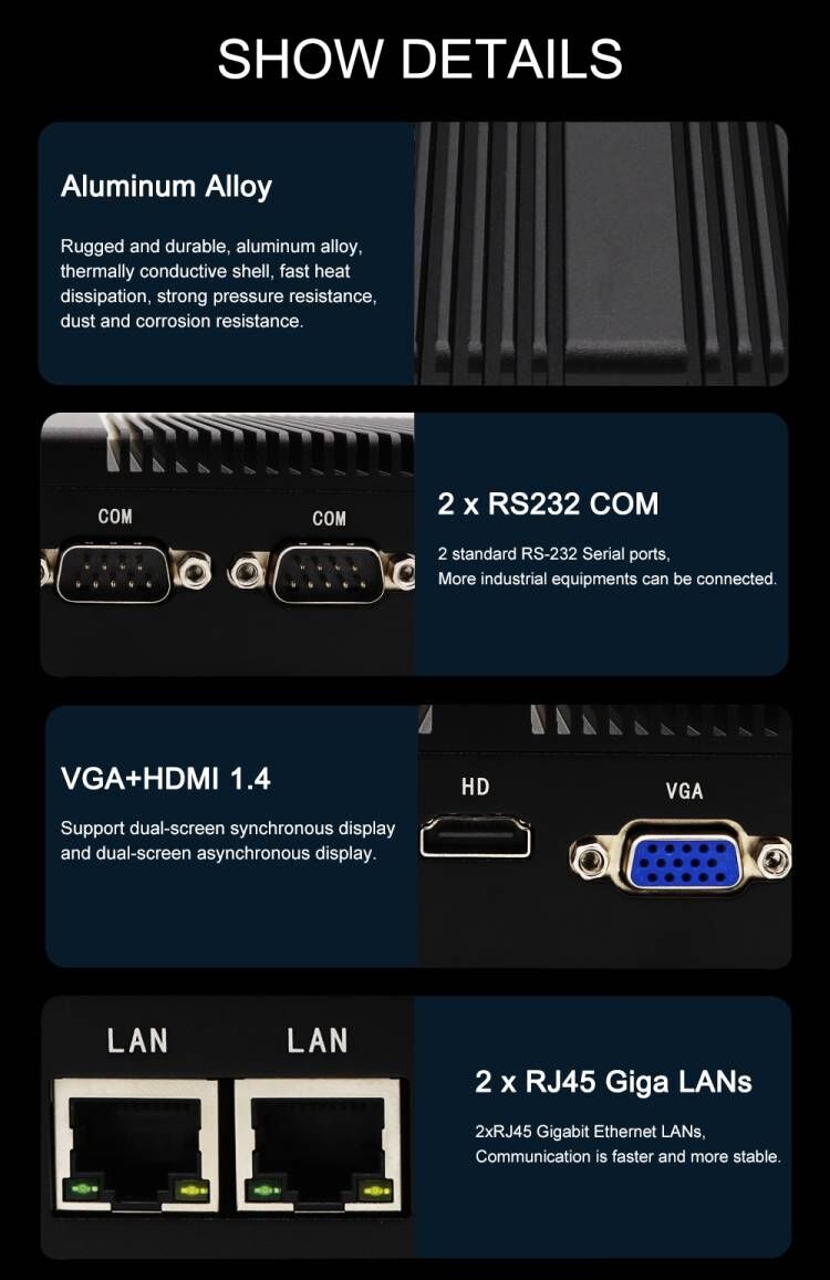SHOW DETAILS Aluminum Alloy Rugged and durable, aluminum alloy, thermally conductive shell, fast heat dissipation, strong pressure resistance, dust and corrosion resistance. COM COM 2 x RS232 COM 2 standard RS-232 Serial ports, More industrial equipments can be connected. VGA+HDMI 1.4 Support dual-screen synchronous display and dual-screen asynchronous display. LAN LAN 2 x RJ45 Giga LANs 2xRJ45 Gigabit Ethernet LANs. Communication is faster and more stable. VGA