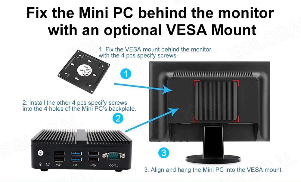 Fix the Mini PC behind the monitor with an optional VESA Mount 1. Fix the VESA mount behind the monitor with the 4 pcs specify screws. 3. Align and hang the Mini PC into the VESA mount. 2. Install the other 4 pcs specify screws into the 4 holes of the Mini PC’s backplate. ©