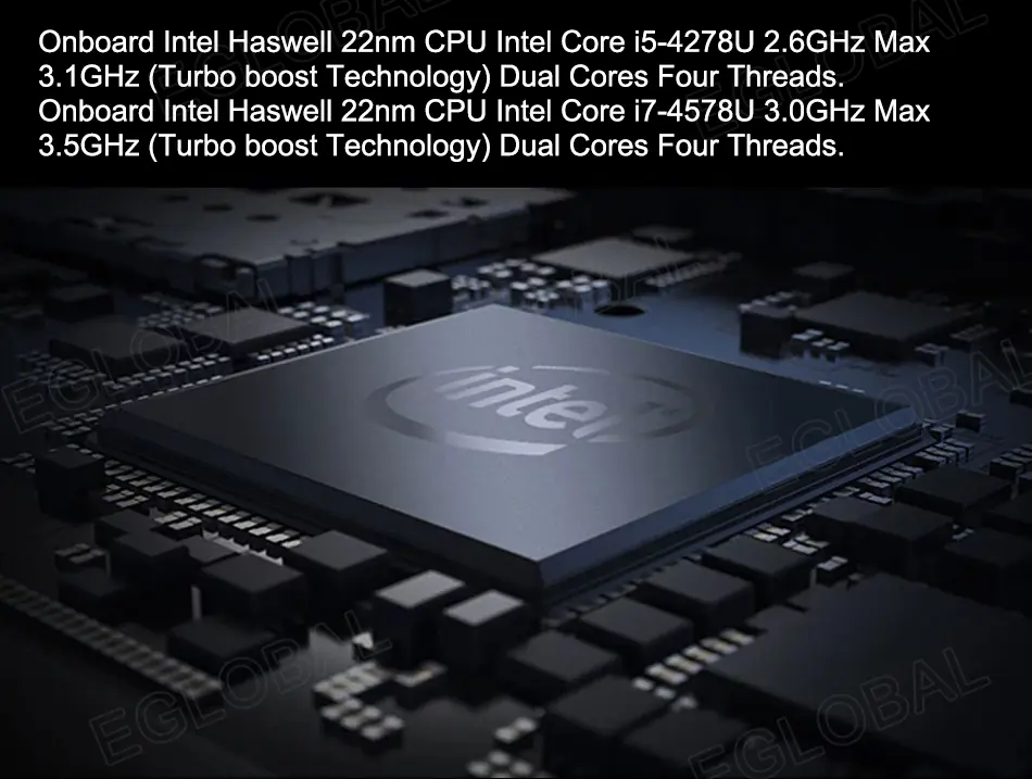 Onboard Intel Haswell 22nm CPU Intel Core i5-4278U 2.6GHz Max 3.1GHz (Turbo boost Technology) Dual Cores Four Threads. Onboard Intel Haswell 22nm CPU Intel Core I7-4578U 3.0GHz Max 3.5GHz (Turbo boost Technology) Dual Cores Four Threads.