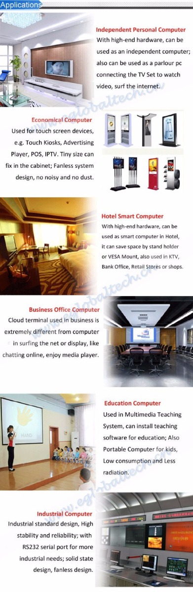 Application! Independent Personal Computer With hif?h-end hardware, can be used as an independent computer; also can be used as a parlour pc connecting the TV Set to watch video, surf the internet. Economical Computer Used tor touch screen devices, Touch Kiosks, Advertrsmg Player. POS, IPTV. Tiny site can fix in the cabinet; Fanless iystem design, no noisy and no dust. Hotel Smart Computer W ihi high-pcirii hardware ran be used as smait compute' ip Hol&L ii can save space by stand hnirii-r or VESA Mount, atso used in KTV Bank Office, R^t.-il Stares or ShCijJS. Business Office Computer Cloud terminal used In business is extremely different from computer In $urf ng the net or display, like chatting online, enjoy media player Industrial Computer Industrial standard design. High stability and reliability; with R5232 serial port For more Industrial needs; solid state design, fanless design. Education Computer Used in Multimedia Teaching System, can Install teachinfl software for education; Also Portable Computer for kids, Law consumption ind I ess radiation.