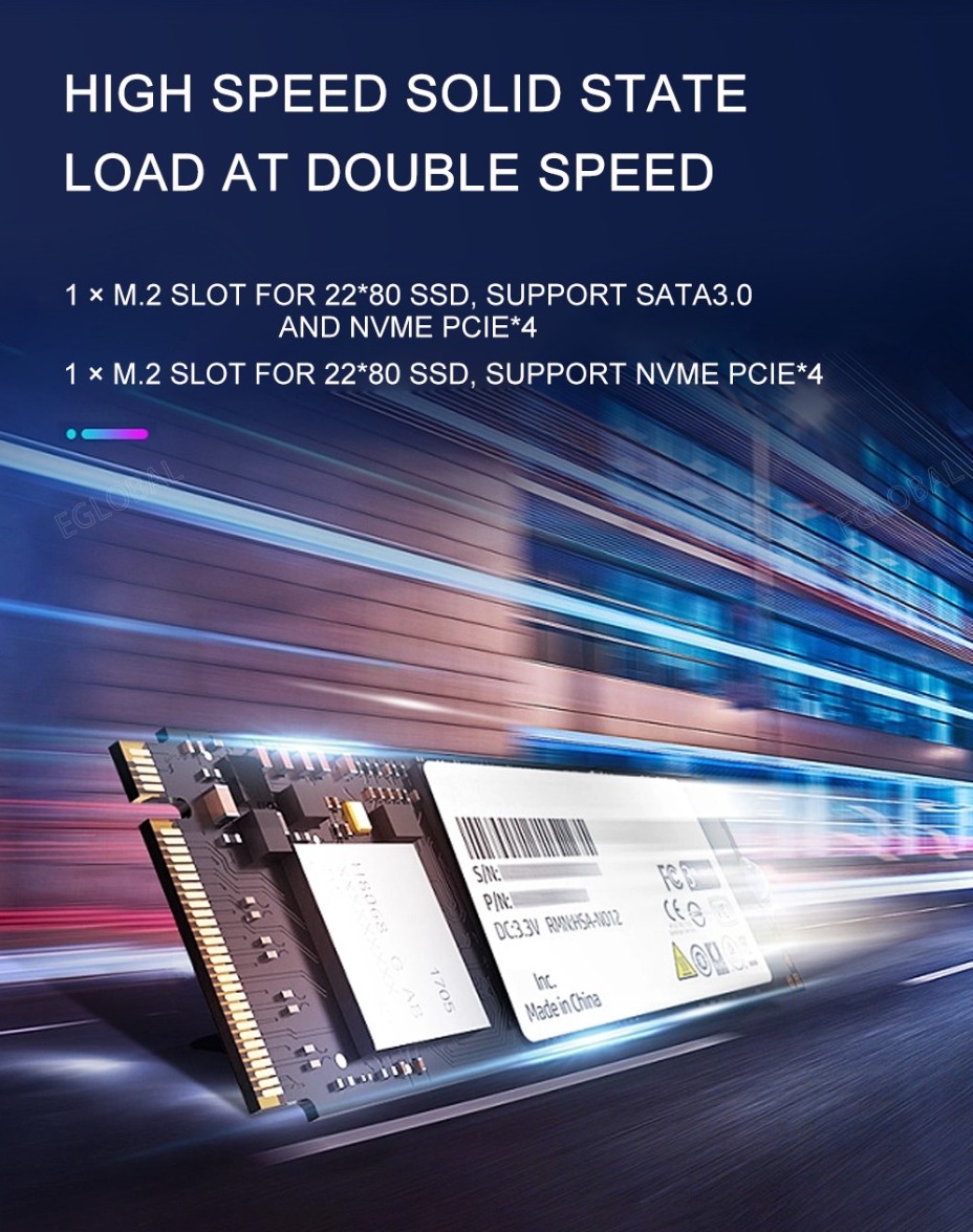 HIGH SPEED SOLID STATE LOAD AT DOUBLE SPEED 1 X M.2 SLOT FOR 22*80 SSD, SUPPORT SATA3.0 AND NVME PCIE*4 1 x m.2 SLOT FOR 22*80 SSD, SUPPORT NVME PCIE*4