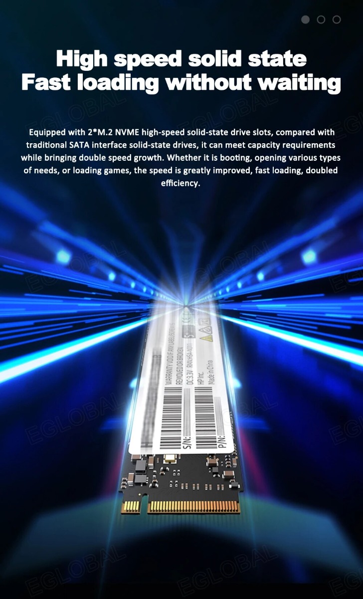 too High speed solid state Fast loading without waiting Equipped with 2*M.2 NVME high-speed solid-state drive slots, compared with traditional SATA interface solid-state drives, it can meet capacity requirements while bringing double speed growth. Whether it is booting, opening various types of needs, or loading games, the speed is greatly improved, fast loading, doubled efficiency.