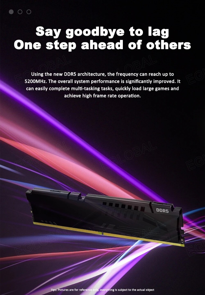 Say goodbye to lag One step ahead of others Using the new DDR5 architecture, the frequency can reach up to 5200MHz. The overall system performance is significantly improved, it can easily complete multi-tasking tasks, quickly load large games and achieve high frame rate operation.