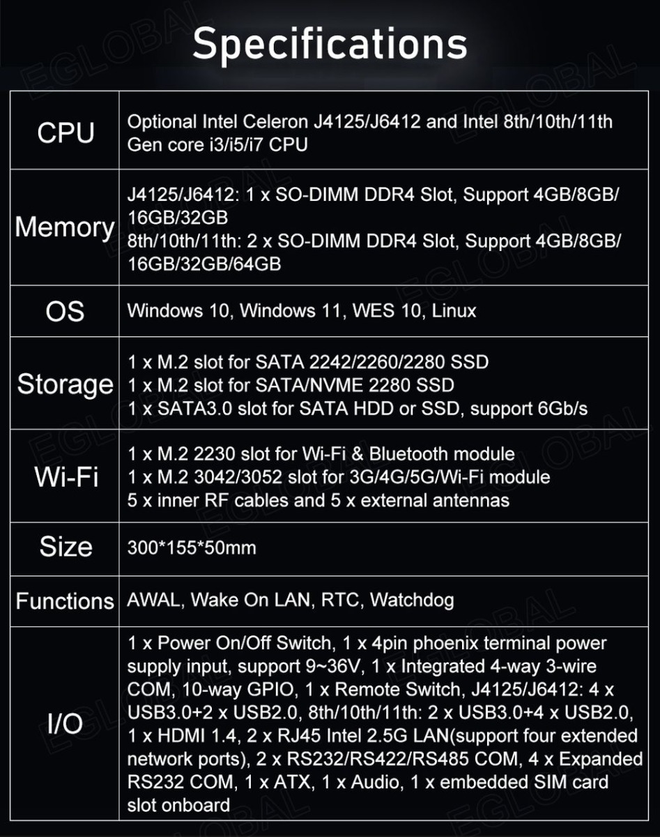 VenBOX G14 Robust Industrial PC | Specifications: CPU: Optional - Intel Celeron J4125/J6412 and Intel 8th/1 Oth/11th Gen core i3/i5/i7 CPU, Memory: J4125/J6412: 1 x SO-DIMM DDR4 Slot, Support 4GB/8GB/ 16GB/32GB 8th/1 Oth/11th: 2 x SO-DIMM DDR4 Slot, Support 4GB/8GBZ 16GB/32GB/64GB, OS: Windows 10, Windows 11, WES 10, Linux Storage	1 x M.2 slot for SATA 2242/2260/2280 SSD 1 x M.2 slot for SATA/NVME 2280 SSD 1 x SATA3.0 slot for SATA HDD or SSD, support 6Gb/s Wi-Fi	1 x M.2 2230 slot for Wi-Fi & Bluetooth module 1 x M.2 3042/3052 slot for 3G/4G/5G/Wi-Fi module 5 x inner RF cables and 5 x external antennas, Size:300*155*50mm Functions	AWAL, Wake On LAN, RTC, Watchdog I/O	1 x Power On/Off Switch, 1 x 4pin phoenix terminal power supply input, support 9~36V, 1 x Integrated 4-way 3-wire COM, 10-way GPIO, 1 x Remote Switch, J4125/J6412: 4 x USB3.0+2 x USB2.0, 8th/1 Oth/11th: 2 x USB3.0+4 x USB2.0, 1 x HDMI 1.4, 2 x RJ45 Intel 2.5G LAN (support four extended network ports), 2 x RS232/RS422/RS485 COM, 4 x Expanded RS232 COM, 1 x ATX, 1 x Audio, 1 x embedded SIM card slot onboard