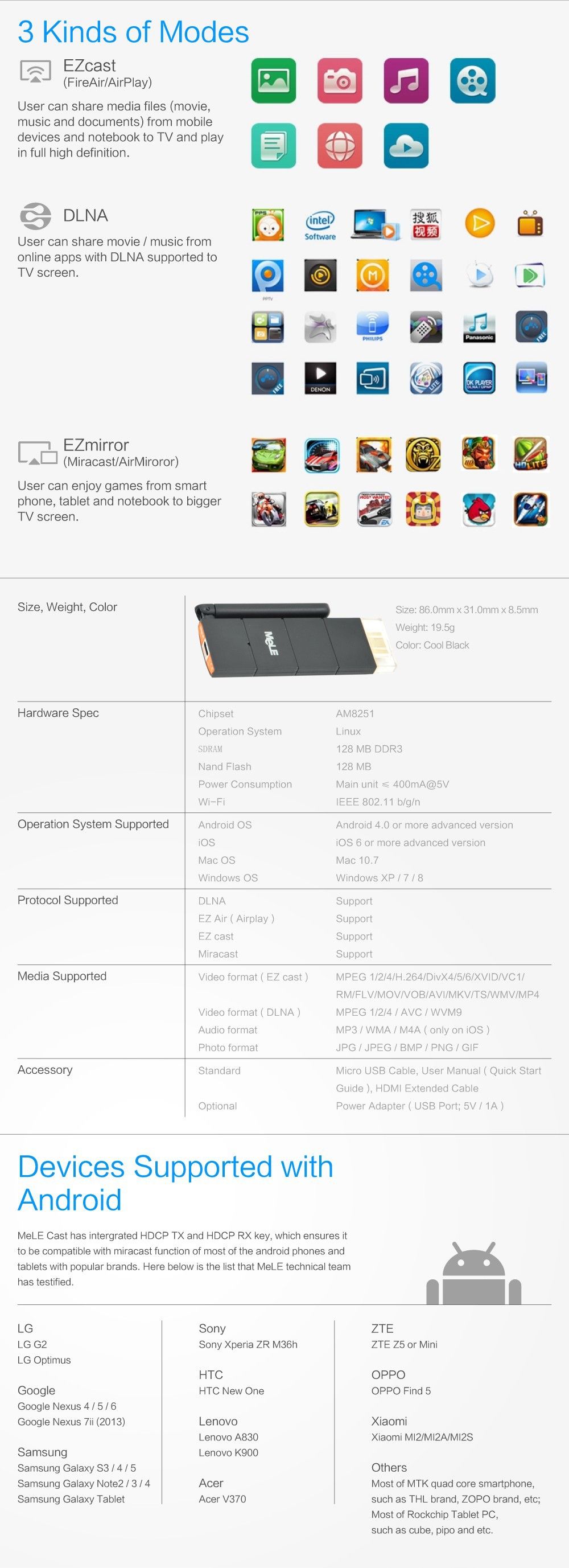 3 Kinds of Modes  EZcast (FireAir/AirPlay)  User can share media files (movie, music and documents) from mobile devices and notebook to TV and play in full high definition,  DLNA  User can share movie / music from online apps with DLNA supported to TV screen,  EZmirror (Miracast/AirMiroror)  User can enjoy games from smart phone, tablet and notebook to bigger TV screen. Devices Supported with Android  MeLE Cast has integrated HDCP TX and HDCP RX key, which ensures it to be compatible with miracast function of most of the android phones and tablets with popular brands. Here beiow is the list that MeLE technical team has testified.