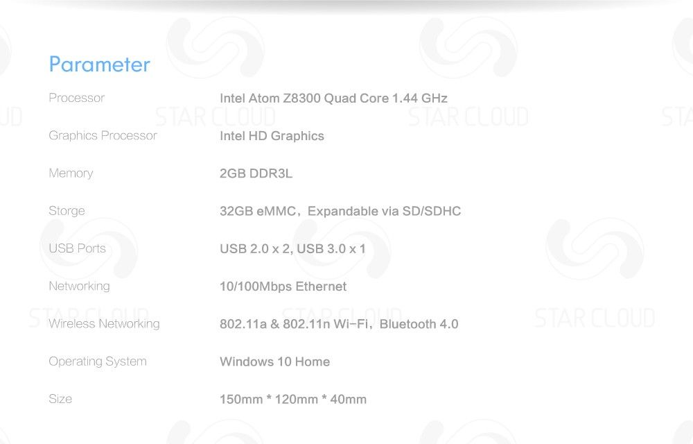 Parameter Processor Intel Atom Z8300 Quad Core 1.44 GHz Graphics Processor Intel HD Graphics Memory 2GB DDR3L Storge 32GB eMMC, Expandable via SD/SDHC USB Ports USB 2.0x2, USB 3.0x1 Networking 10/100Mbps Ethernet Wireless Networking 802.11a & 802.11n Wi-Fi, Bluetooth 4.0 Operating System Windows 10 Home Size 150mm * 120mm * 40mm