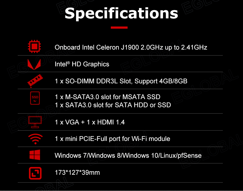 Specifications Onboard Intel Celeron J1900 2.0GHz up to 2.41 GHz U	Intel® HD Graphics 1 x SO-DIMM DDR3L Slot, Support 4GB/8GB 1 x M-SATA3.0 slot for MSATA SSD 1 x SATA3.0 slot for SATA HDD or SSD 1 x VGA + 1 x HDMI 1.4 •	1 x mini PCIE-Full port for Wi-Fi module Windows 7/Windows 8/Windows 10/Linux/pfSense 173*127*39mm