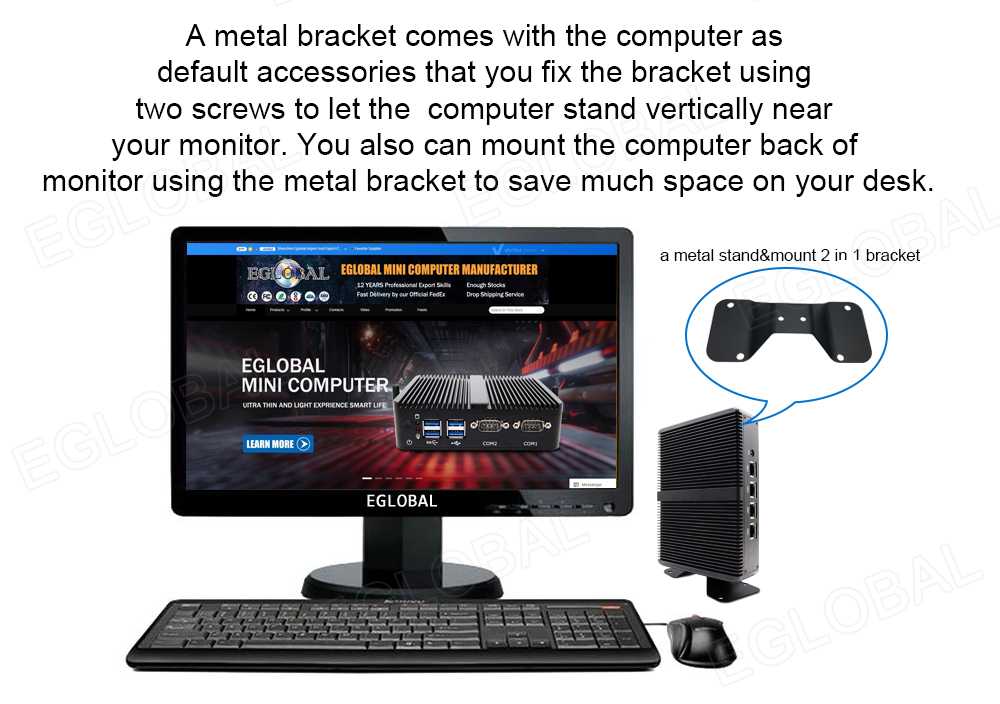A metal bracket comes with the Computer as default accessories that you fix the bracket using two screws to let the Computer stand vertically near your monitor. You also can mount the Computer back of monitor using the metal bracket to save much space on your desk. a metal stand&mount 2 in 1 bracket
