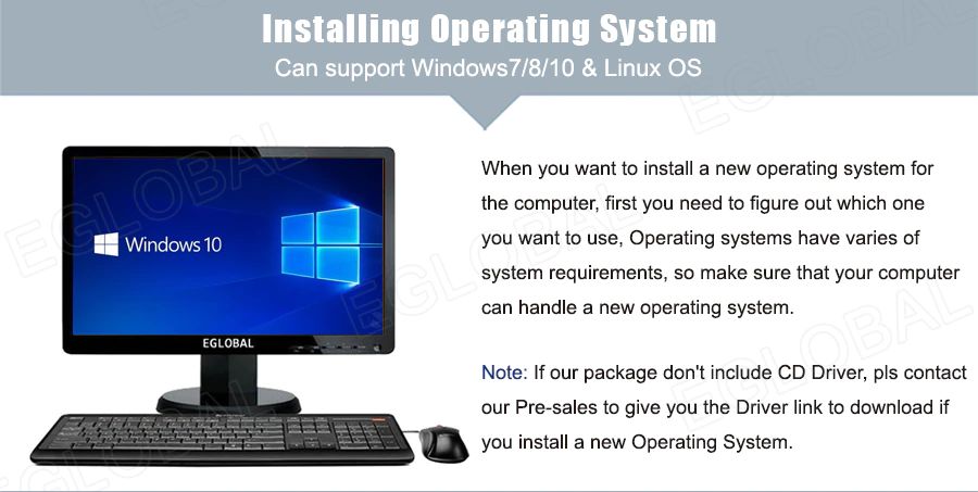 Installing Onerating System - Can support Windows7/8/10 & Linux OS - When you want to install a new operating system for the computer, first you need to figure out which one you want to use, Operating systems have varies of system requirements, so make sure that your computer can handle a new operating system. Note: If our package do not include CD Driver, pis contact our Pre-sales to give you the Driver link to download if you install a new Operating System.